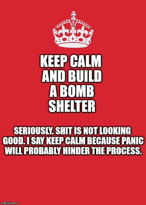 Keep Calm And Carry On Red Meme | KEEP CALM AND BUILD A BOMB SHELTER; SERIOUSLY. SHIT IS NOT LOOKING GOOD. I SAY KEEP CALM BECAUSE PANIC WILL PROBABLY HINDER THE PROCESS. | image tagged in memes,keep calm and carry on red | made w/ Imgflip meme maker