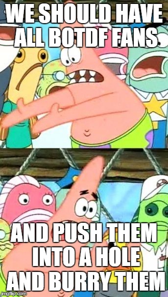 Put It Somewhere Else Patrick | WE SHOULD HAVE ALL BOTDF FANS; AND PUSH THEM INTO A HOLE AND BURRY THEM | image tagged in memes,put it somewhere else patrick | made w/ Imgflip meme maker