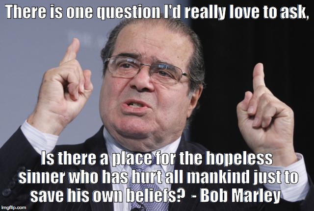 There is one question I'd really love to ask, Is there a place for the hopeless sinner who has hurt all mankind just
to save his own beliefs?  - Bob Marley | image tagged in antonin scalia | made w/ Imgflip meme maker