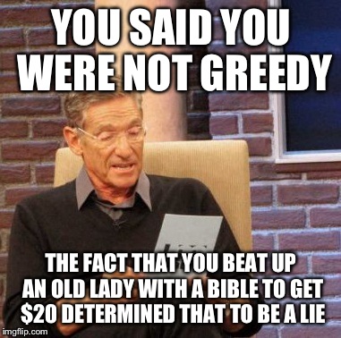 Maury Lie Detector Meme | YOU SAID YOU WERE NOT GREEDY THE FACT THAT YOU BEAT UP AN OLD LADY WITH A BIBLE TO GET $20 DETERMINED THAT TO BE A LIE | image tagged in memes,maury lie detector | made w/ Imgflip meme maker