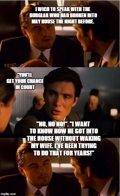 Inception Meme | I WICH TO SPEAK WITH THE BURGLAR WHO HAD BROKEN INTO MAY HOUSE THE NIGHT BEFORE. "YOU'LL GET YOUR CHANCE IN COURT; "NO, NO NO!". "I WANT TO KNOW HOW HE GOT INTO THE HOUSE WITHOUT WAKING MY WIFE. I'VE BEEN TRYING TO DO THAT FOR YEARS!" | image tagged in memes,inception | made w/ Imgflip meme maker