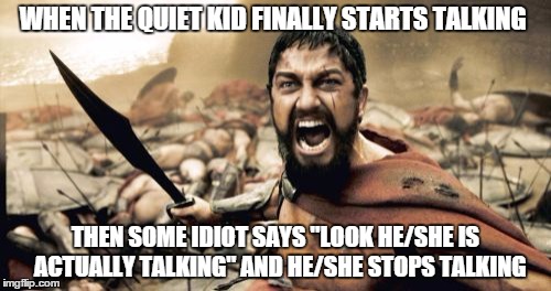 Sparta Leonidas Meme | WHEN THE QUIET KID FINALLY STARTS TALKING; THEN SOME IDIOT SAYS "LOOK HE/SHE IS  ACTUALLY TALKING" AND HE/SHE STOPS TALKING | image tagged in memes,sparta leonidas | made w/ Imgflip meme maker