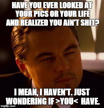 Curious  | HAVE YOU EVER LOOKED AT YOUR PICS OR YOUR LIFE AND REALIZED YOU AIN'T SHIT? I MEAN, I HAVEN'T. JUST WONDERING IF >YOU<  HAVE. | image tagged in curious | made w/ Imgflip meme maker