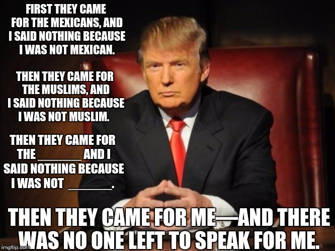 donald trump |  FIRST THEY CAME FOR THE MEXICANS, AND I SAID NOTHING BECAUSE I WAS NOT MEXICAN. THEN THEY CAME FOR THE MUSLIMS, AND I SAID NOTHING BECAUSE I WAS NOT MUSLIM. THEN THEY CAME FOR THE ______ AND I SAID NOTHING BECAUSE I WAS NOT  ______. THEN THEY CAME FOR ME—AND THERE WAS NO ONE LEFT TO SPEAK FOR ME. | image tagged in donald trump | made w/ Imgflip meme maker