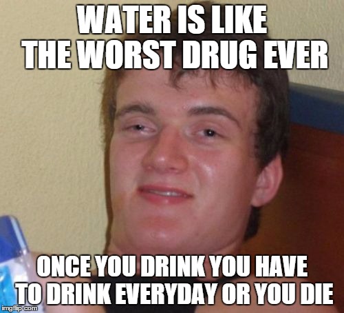 10 Guy | WATER IS LIKE THE WORST DRUG EVER; ONCE YOU DRINK YOU HAVE TO DRINK EVERYDAY OR YOU DIE | image tagged in memes,10 guy | made w/ Imgflip meme maker