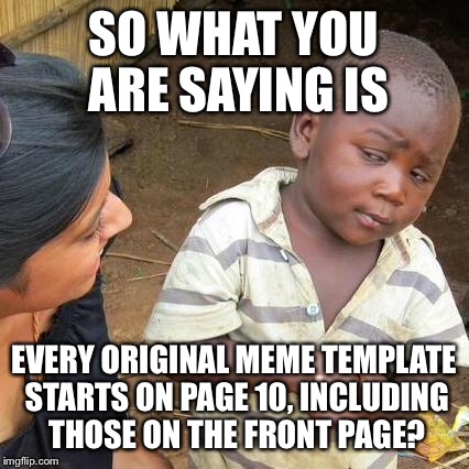 Third World Skeptical Kid Meme | SO WHAT YOU ARE SAYING IS EVERY ORIGINAL MEME TEMPLATE STARTS ON PAGE 10, INCLUDING THOSE ON THE FRONT PAGE? | image tagged in memes,third world skeptical kid | made w/ Imgflip meme maker