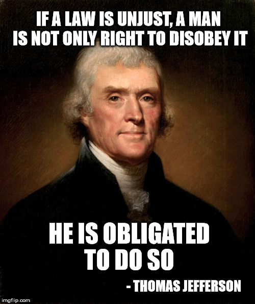 Jefferson on unfair laws | IF A LAW IS UNJUST, A MAN IS NOT ONLY RIGHT TO DISOBEY IT; HE IS OBLIGATED TO DO SO; - THOMAS JEFFERSON | image tagged in thomas jefferson,laws,criminals | made w/ Imgflip meme maker