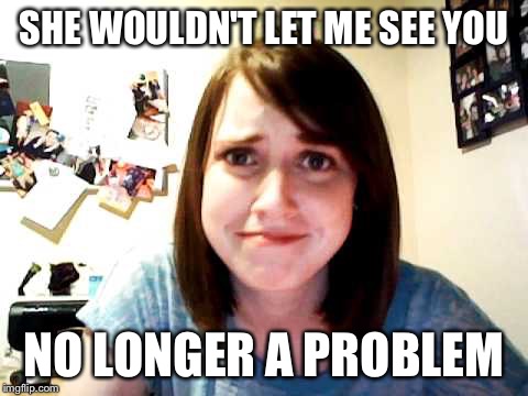 Overly Attached Girlfriend touched | SHE WOULDN'T LET ME SEE YOU NO LONGER A PROBLEM | image tagged in overly attached girlfriend touched | made w/ Imgflip meme maker