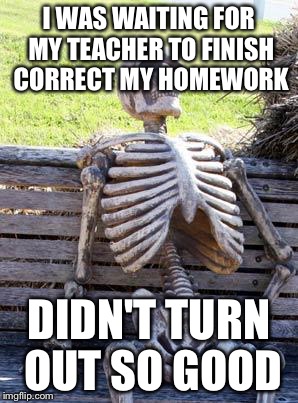 Waiting Skeleton Meme | I WAS WAITING FOR MY TEACHER TO FINISH CORRECT MY HOMEWORK; DIDN'T TURN OUT SO GOOD | image tagged in memes,waiting skeleton | made w/ Imgflip meme maker