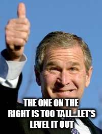 George Bush Happy | THE ONE ON THE RIGHT IS TOO TALL...LET'S LEVEL IT OUT | image tagged in george bush happy | made w/ Imgflip meme maker