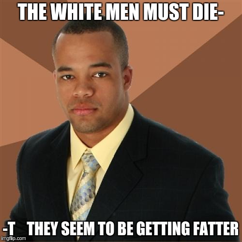 Successful Black Man | THE WHITE MEN MUST DIE-; -T    THEY SEEM TO BE GETTING FATTER | image tagged in memes,successful black man | made w/ Imgflip meme maker