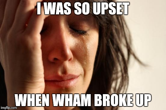 First World Problems Meme | I WAS SO UPSET WHEN WHAM BROKE UP | image tagged in memes,first world problems | made w/ Imgflip meme maker