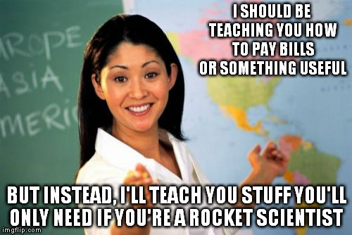 Unhelpful High School Teacher | I SHOULD BE TEACHING YOU HOW TO PAY BILLS OR SOMETHING USEFUL; BUT INSTEAD, I'LL TEACH YOU STUFF YOU'LL ONLY NEED IF YOU'RE A ROCKET SCIENTIST | image tagged in memes,unhelpful high school teacher | made w/ Imgflip meme maker