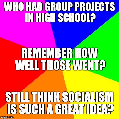 Blank Colored Background | WHO HAD GROUP PROJECTS IN HIGH SCHOOL? REMEMBER HOW WELL THOSE WENT? STILL THINK SOCIALISM IS SUCH A GREAT IDEA? | image tagged in memes,blank colored background | made w/ Imgflip meme maker