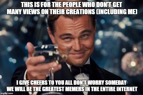 this is to the memers who aren't as popular as others | THIS IS FOR THE PEOPLE WHO DON'T GET MANY VIEWS ON THEIR CREATIONS (INCLUDING ME); I GIVE CHEERS TO YOU ALL DON'T WORRY SOMEDAY WE WILL BE THE GREATEST MEMERS IN THE ENTIRE INTERNET | image tagged in memes,leonardo dicaprio cheers | made w/ Imgflip meme maker