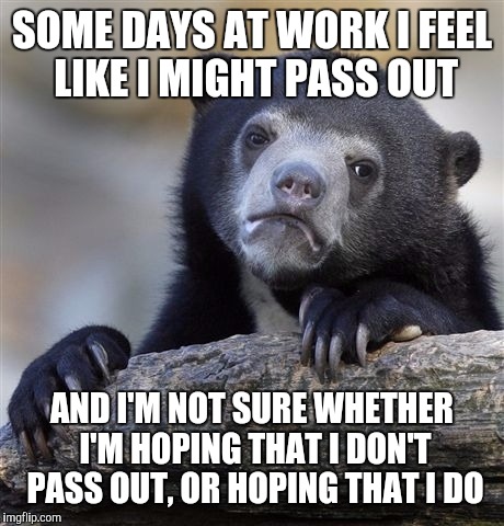 Confession Bear Meme | SOME DAYS AT WORK I FEEL LIKE I MIGHT PASS OUT AND I'M NOT SURE WHETHER I'M HOPING THAT I DON'T PASS OUT, OR HOPING THAT I DO | image tagged in memes,confession bear | made w/ Imgflip meme maker